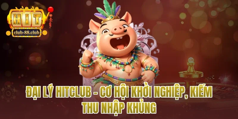 Đại Lý Hitclub – Cơ Hội Khởi Nghiệp, Kiếm Thu Nhập Khủng