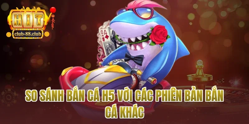 So sánh bắn cá h5 với các phiên bản bắn cá khác